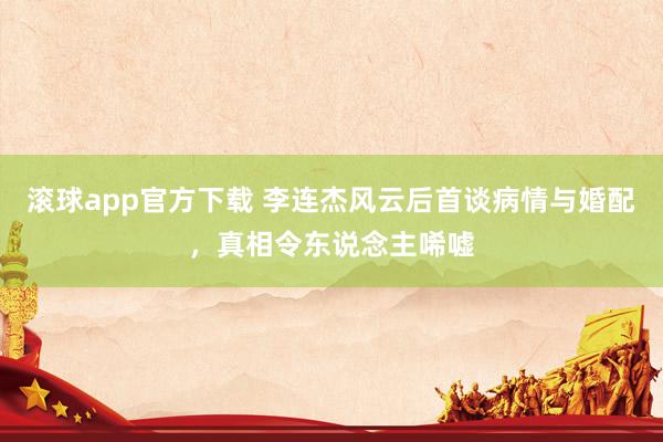滚球app官方下载 李连杰风云后首谈病情与婚配,真相令东说念主唏嘘