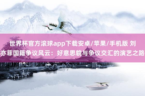 世界杯官方滚球app下载安卓/苹果/手机版 刘亦菲国籍争议风云:好意思貌与争议交汇的演艺之路