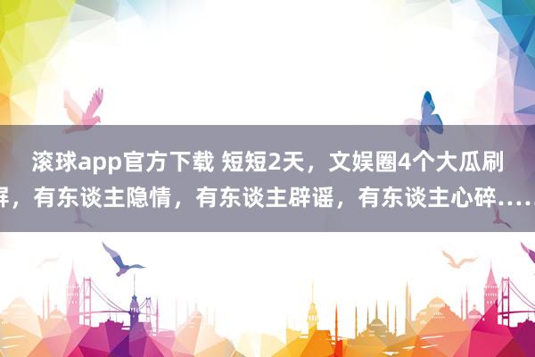 滚球app官方下载 短短2天,文娱圈4个大瓜刷屏,有东谈主隐情,有东谈主辟谣,有东谈主心碎……