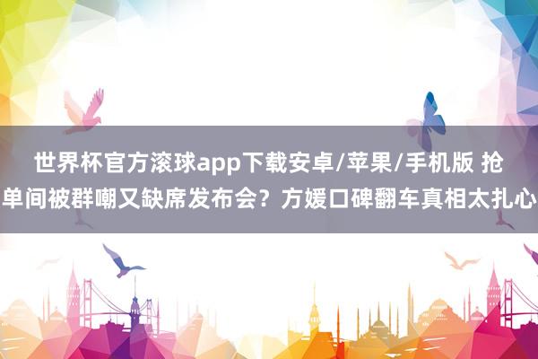 世界杯官方滚球app下载安卓/苹果/手机版 抢单间被群嘲又缺席发布会?方媛口碑翻车真相太扎心