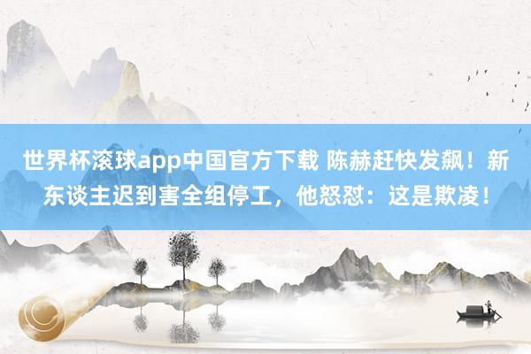 世界杯滚球app中国官方下载 陈赫赶快发飙!新东谈主迟到害全组停工,他怒怼:这是欺凌!