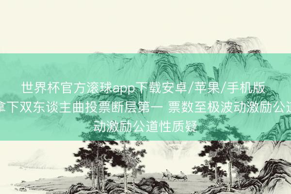 世界杯官方滚球app下载安卓/苹果/手机版 张月团拿下双东谈主曲投票断层第一 票数至极波动激励公道性质疑