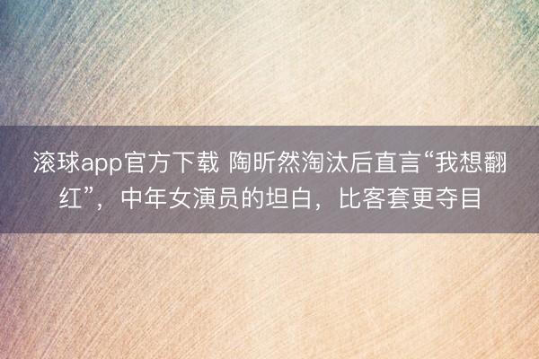 滚球app官方下载 陶昕然淘汰后直言“我想翻红”，中年女演员的坦白，比客套更夺目