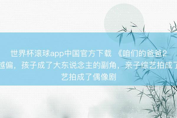 世界杯滚球app中国官方下载 《咱们的爸爸2》越播越偏,孩子成了大东说念主的副角,亲子综艺拍成了偶像剧