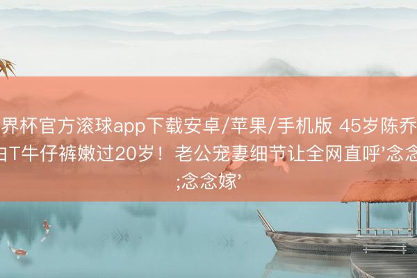 世界杯官方滚球app下载安卓/苹果/手机版 45岁陈乔恩穿白T牛仔裤嫩过20岁!老公宠妻细节让全网直呼'念念嫁'