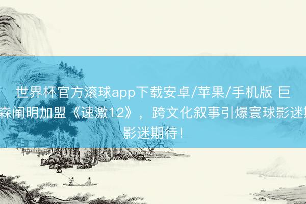 世界杯官方滚球app下载安卓/苹果/手机版 巨石强森阐明加盟《速激12》，跨文化叙事引爆寰球影迷期待！