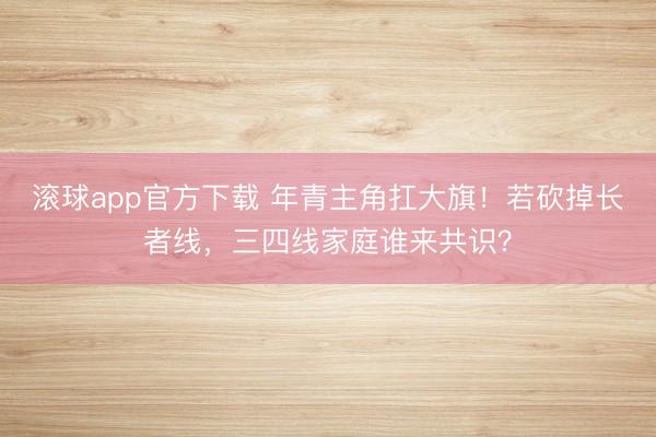 滚球app官方下载 年青主角扛大旗!若砍掉长者线,三四线家庭谁来共识?