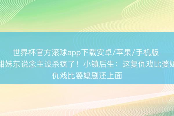 世界杯官方滚球app下载安卓/苹果/手机版 林允圆寂甜妹东说念主设杀疯了!小镇后生:这复仇戏比婆媳剧还上面