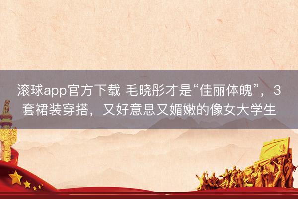 滚球app官方下载 毛晓彤才是“佳丽体魄”,3套裙装穿搭,又好意思又媚嫩的像女大学生