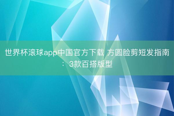 世界杯滚球app中国官方下载 方圆脸剪短发指南:3款百搭版型