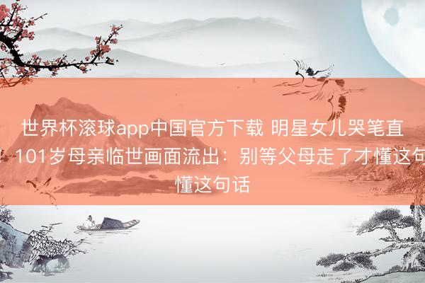世界杯滚球app中国官方下载 明星女儿哭笔直抖!101岁母亲临世画面流出:别等父母走了才懂这句话