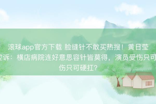 滚球app官方下载 脸缝针不敢买热搜!黄日莹陨泣控诉:横店病院连好意思容针皆莫得,演员受伤只可硬扛?