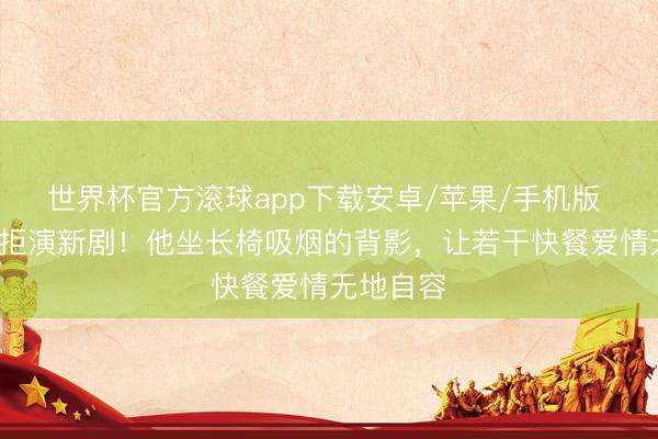 世界杯官方滚球app下载安卓/苹果/手机版 丧妻6年拒演新剧!他坐长椅吸烟的背影,让若干快餐爱情无地自容