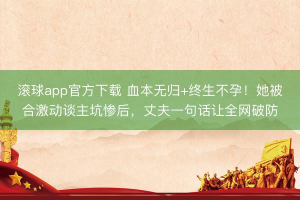 滚球app官方下载 血本无归+终生不孕！她被合激动谈主坑惨后，丈夫一句话让全网破防