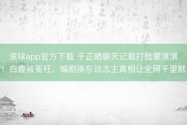 滚球app官方下载 于正晒聊天记载打脸蒙淇淇！白鹿被冤枉，编剧换东说念主真相让全网千里默