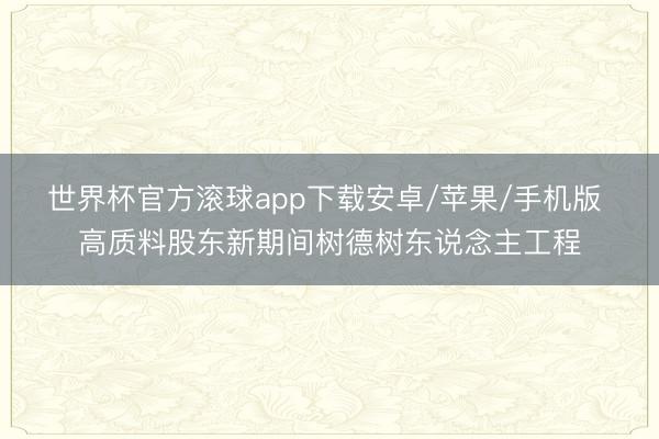世界杯官方滚球app下载安卓/苹果/手机版 高质料股东新期间树德树东说念主工程