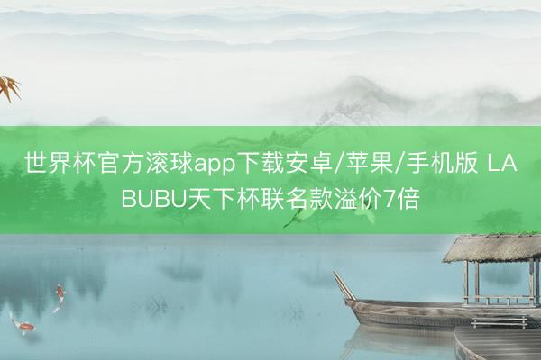 世界杯官方滚球app下载安卓/苹果/手机版 LABUBU天下杯联名款溢价7倍