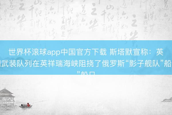 世界杯滚球app中国官方下载 斯塔默宣称:英国武装队列在英祥瑞海峡阻挠了俄罗斯“影子舰队”船只