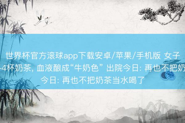 世界杯官方滚球app下载安卓/苹果/手机版 女子每天猛饮3-4杯奶茶, 血液酿成“牛奶色” 出院今日: 再也不把奶茶当水喝了