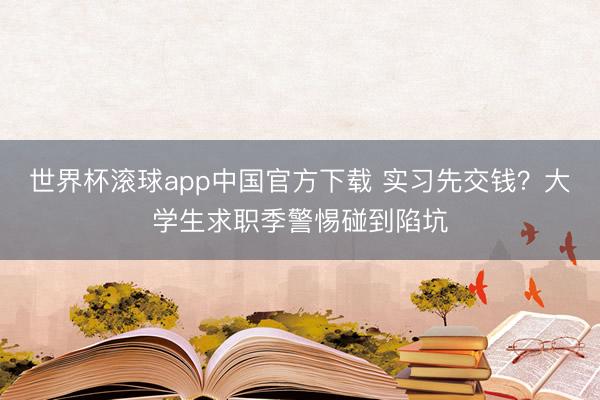 世界杯滚球app中国官方下载 实习先交钱?大学生求职季警惕碰到陷坑