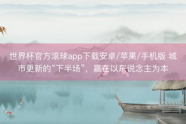 世界杯官方滚球app下载安卓/苹果/手机版 城市更新的“下半场”,赢在以东说念主为本