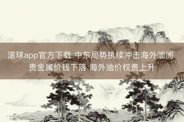 滚球app官方下载 中东局势执续冲击海外阛阓 贵金属价钱下落 海外油价权贵上升