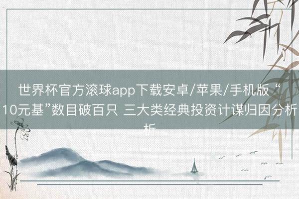 世界杯官方滚球app下载安卓/苹果/手机版 “10元基”数目破百只 三大类经典投资计谋归因分析