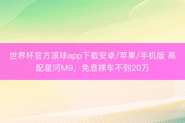 世界杯官方滚球app下载安卓/苹果/手机版 高配星河M9，免息裸车不到20万