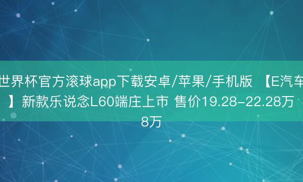 世界杯官方滚球app下载安卓/苹果/手机版 【E汽车】新款乐说念L60端庄上市 售价19.28-22.28万