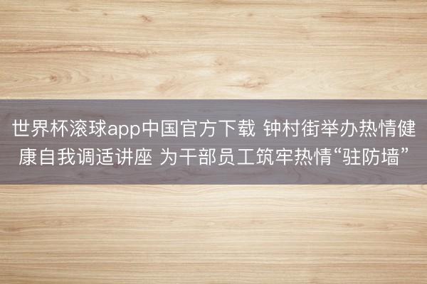 世界杯滚球app中国官方下载 钟村街举办热情健康自我调适讲座 为干部员工筑牢热情“驻防墙”