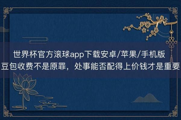世界杯官方滚球app下载安卓/苹果/手机版 豆包收费不是原罪,处事能否配得上价钱才是重要