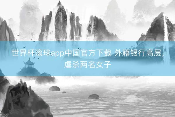 世界杯滚球app中国官方下载 外籍银行高层,虐杀两名女子