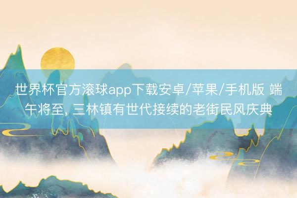 世界杯官方滚球app下载安卓/苹果/手机版 端午将至, 三林镇有世代接续的老街民风庆典