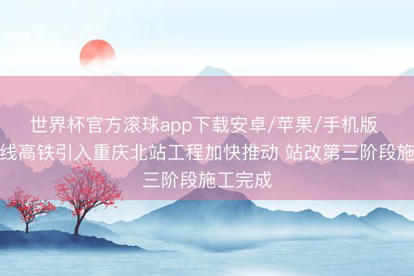 世界杯官方滚球app下载安卓/苹果/手机版 成渝中线高铁引入重庆北站工程加快推动 站改第三阶段施工完成