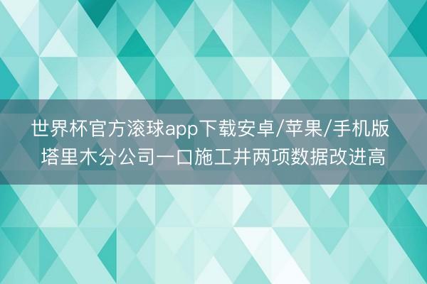 世界杯官方滚球app下载安卓/苹果/手机版 塔里木分公司一口施工井两项数据改进高