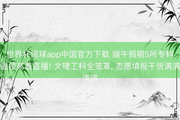 世界杯滚球app中国官方下载 端午假期5所专科强校高着直播! 文理工科全笼罩, 志愿填报干货满满