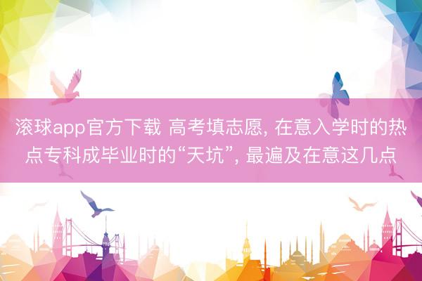 滚球app官方下载 高考填志愿, 在意入学时的热点专科成毕业时的“天坑”, 最遍及在意这几点