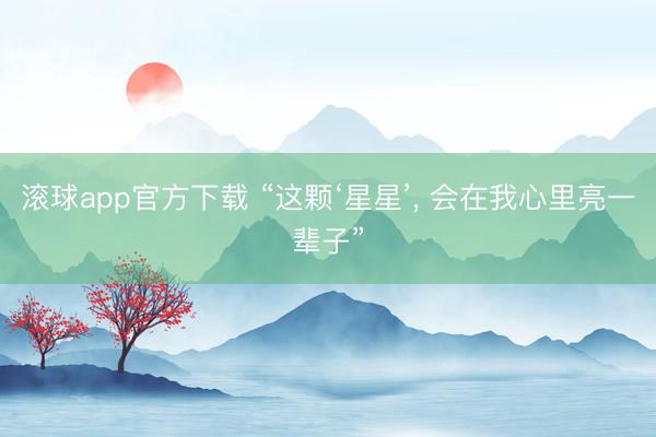 滚球app官方下载 “这颗‘星星’, 会在我心里亮一辈子”