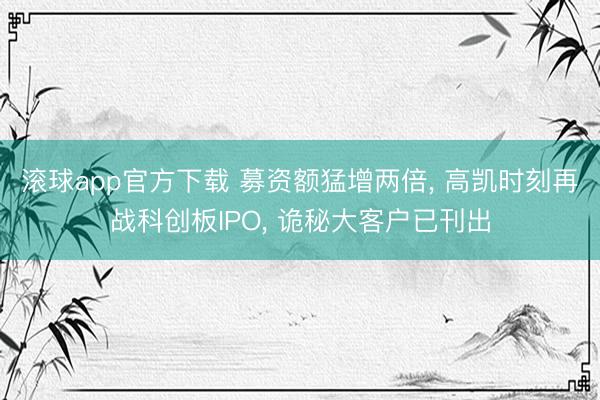 滚球app官方下载 募资额猛增两倍, 高凯时刻再战科创板IPO, 诡秘大客户已刊出