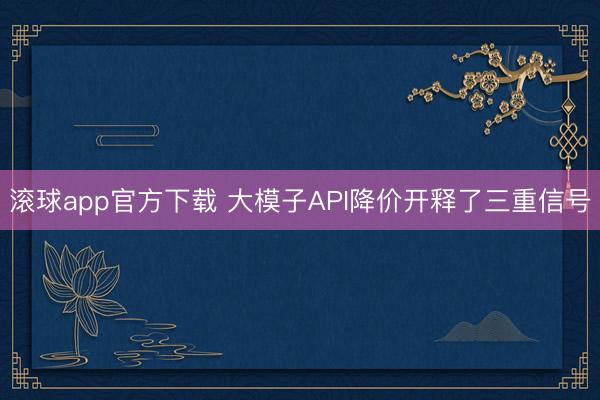 滚球app官方下载 大模子API降价开释了三重信号