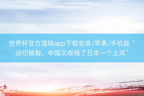 世界杯官方滚球app下载安卓/苹果/手机版 “迫切破裂,中国又收缩了日本一个上风”