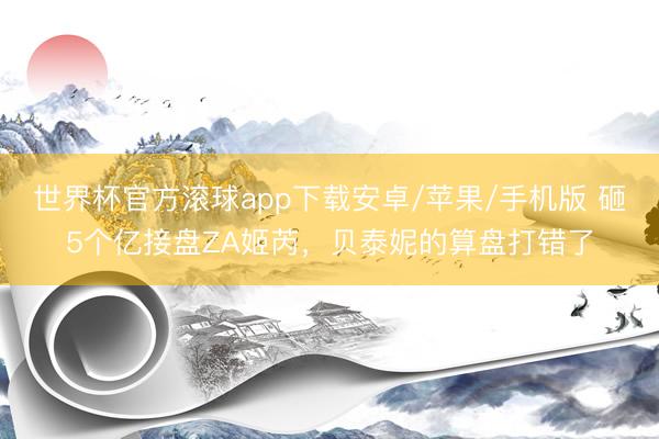 世界杯官方滚球app下载安卓/苹果/手机版 砸5个亿接盘ZA姬芮,贝泰妮的算盘打错了