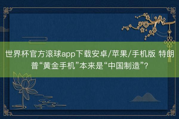 世界杯官方滚球app下载安卓/苹果/手机版 特朗普“黄金手机”本来是“中国制造”?