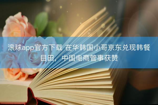 滚球app官方下载 在华韩国小哥京东兑现韩餐目田，中国电商管事获赞