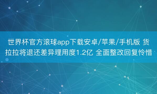 世界杯官方滚球app下载安卓/苹果/手机版 货拉拉将退还差异理用度1.2亿 全面整改回复怜惜
