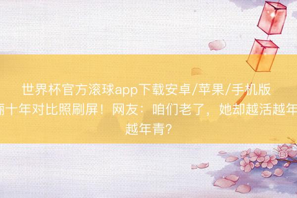 世界杯官方滚球app下载安卓/苹果/手机版 孙俪十年对比照刷屏!网友:咱们老了,她却越活越年青?