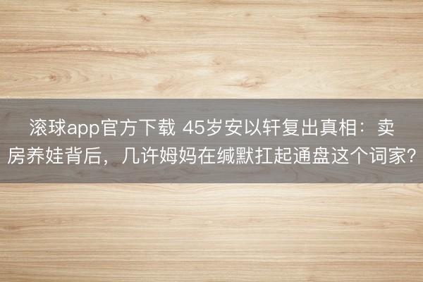 滚球app官方下载 45岁安以轩复出真相:卖房养娃背后,几许姆妈在缄默扛起通盘这个词家?