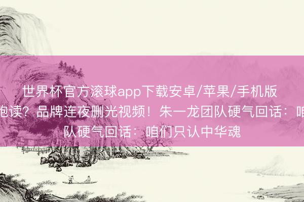世界杯官方滚球app下载安卓/苹果/手机版 长城敲错日本饱读？品牌连夜删光视频！朱一龙团队硬气回话：咱们只认中华魂