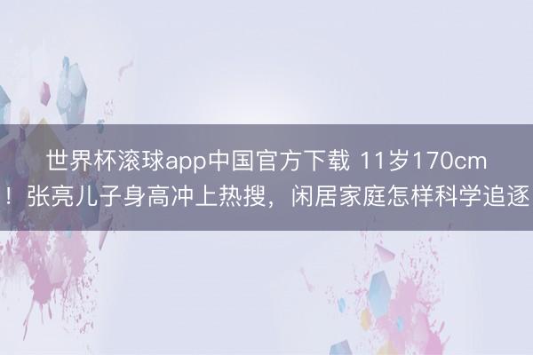 世界杯滚球app中国官方下载 11岁170cm!张亮儿子身高冲上热搜,闲居家庭怎样科学追逐
