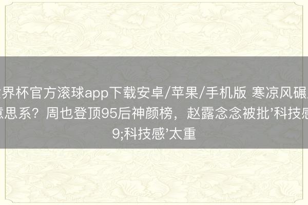 世界杯官方滚球app下载安卓/苹果/手机版 寒凉风碾压甜好意思系?周也登顶95后神颜榜,赵露念念被批'科技感'太重